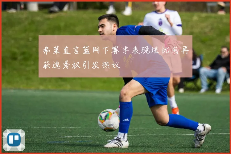 弗莱直言篮网下赛季表现堪忧或再获选秀权引发热议