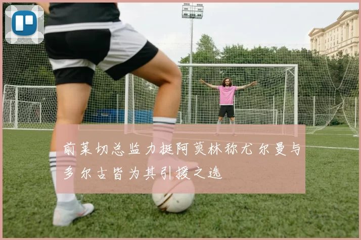 前莱切总监力挺阿莫林称尤尔曼与多尔古皆为其引援之选