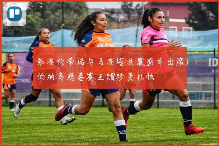 弗洛伦蒂诺与马洛塔共襄盛举出席伯纳乌慈善赛互赠珍贵礼物