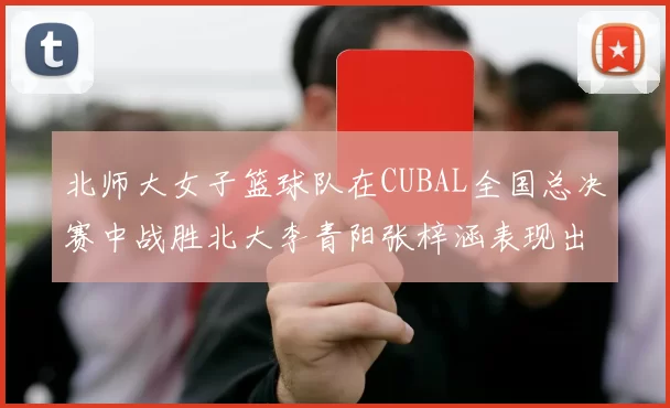 北师大女子篮球队在CUBAL全国总决赛中战胜北大李青阳张梓涵表现出色助力胜利