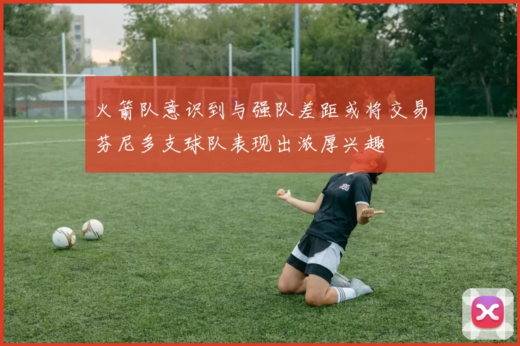 火箭队意识到与强队差距或将交易芬尼多支球队表现出浓厚兴趣