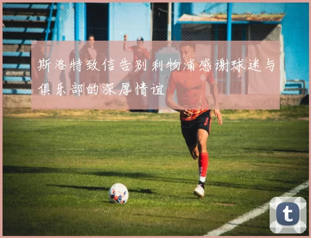 斯洛特致信告别利物浦感谢球迷与俱乐部的深厚情谊
