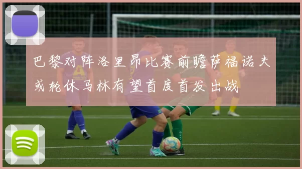 巴黎对阵洛里昂比赛前瞻萨福诺夫或轮休马林有望首度首发出战