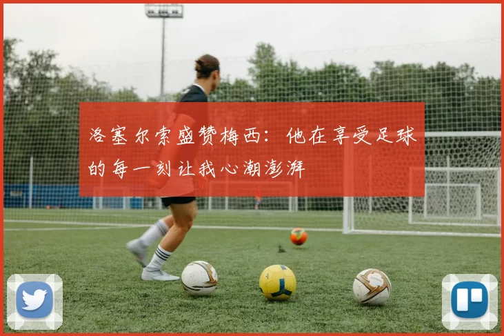 洛塞尔索盛赞梅西：他在享受足球的每一刻让我心潮澎湃