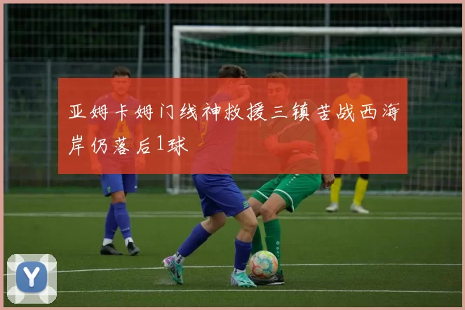 亚姆卡姆门线神救援三镇苦战西海岸仍落后1球