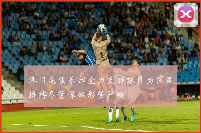津门虎俱乐部全力支持球员为国足拼搏尽管保级形势严峻