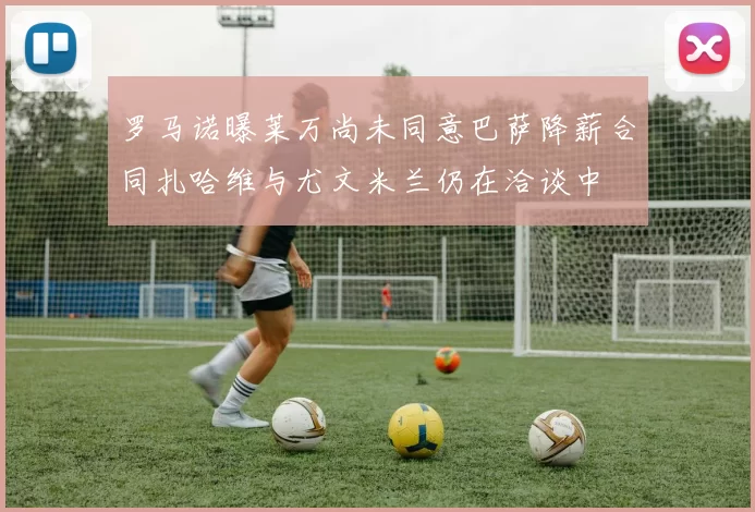 罗马诺曝莱万尚未同意巴萨降薪合同扎哈维与尤文米兰仍在洽谈中