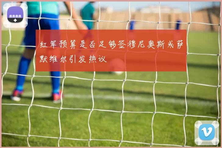 红军预算是否足够签穆尼奥斯或萨默维尔引发热议