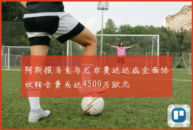 阿斯报马竞与尤尔曼达达成全面协议转会费或达4500万欧元