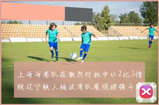 上海海港队在激烈对抗中以2比3惜败辽宁铁人楠波湾队展现顽强斗志
