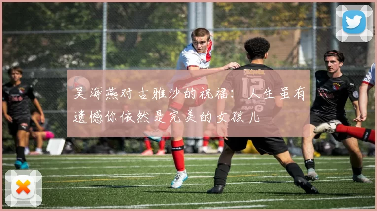 吴海燕对古雅沙的祝福：人生虽有遗憾你依然是完美的女孩儿