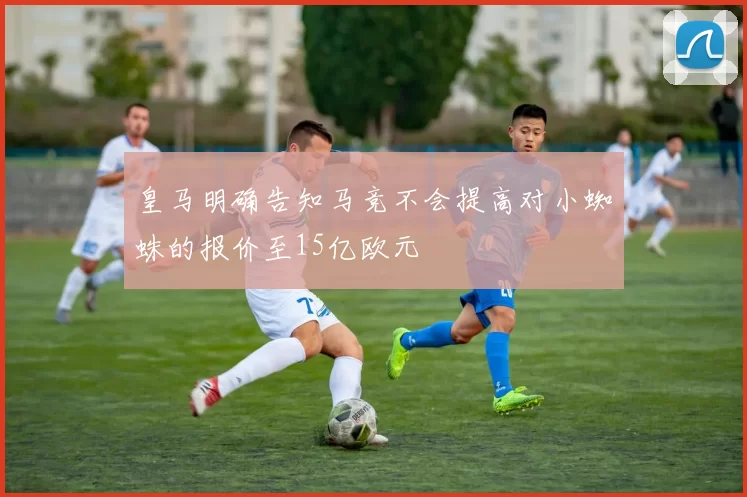 皇马明确告知马竞不会提高对小蜘蛛的报价至15亿欧元