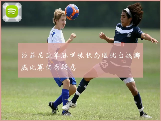 拉菲尼亚单独训练状态堪忧出战挪威比赛仍存疑虑