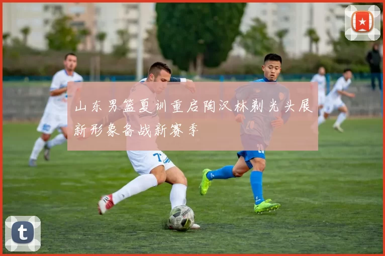 山东男篮夏训重启陶汉林剃光头展新形象备战新赛季