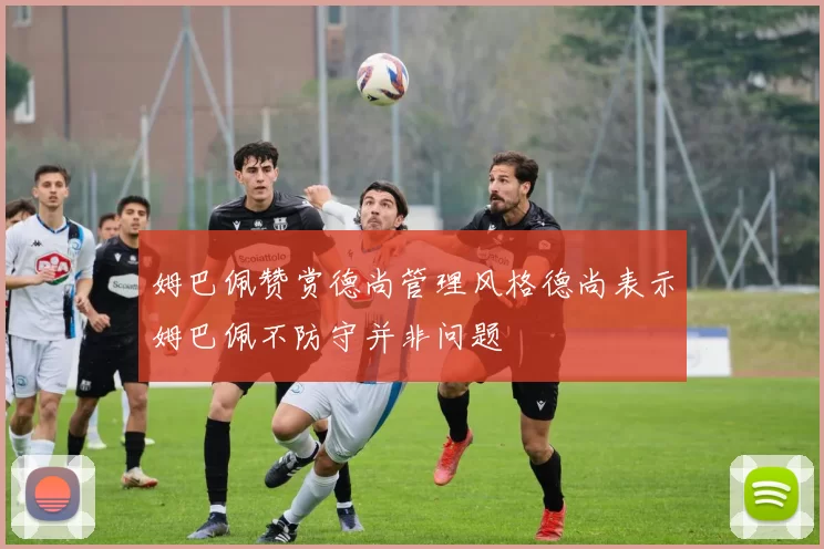 姆巴佩赞赏德尚管理风格德尚表示姆巴佩不防守并非问题