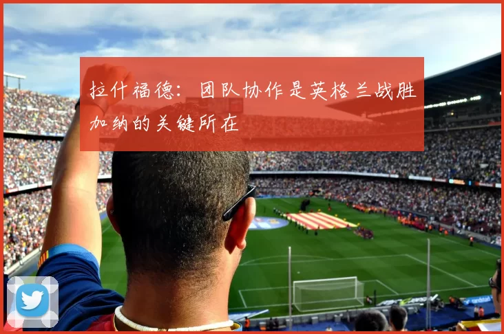 拉什福德：团队协作是英格兰战胜加纳的关键所在