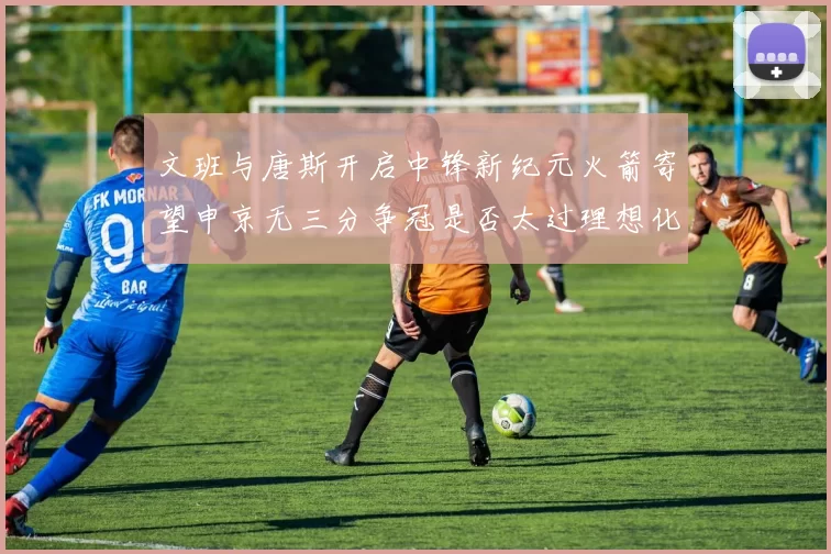 文班与唐斯开启中锋新纪元火箭寄望申京无三分争冠是否太过理想化
