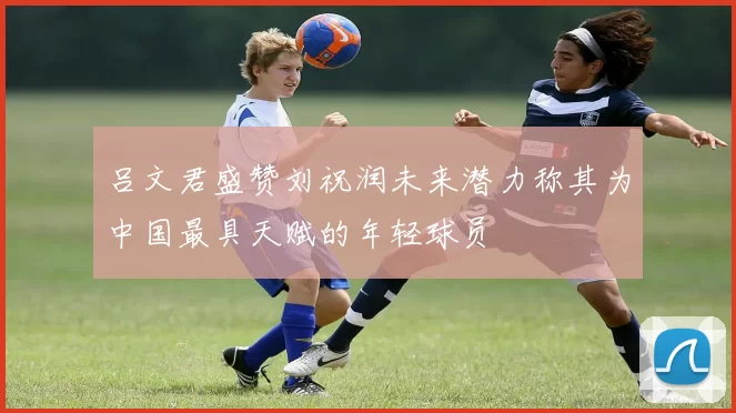 吕文君盛赞刘祝润未来潜力称其为中国最具天赋的年轻球员