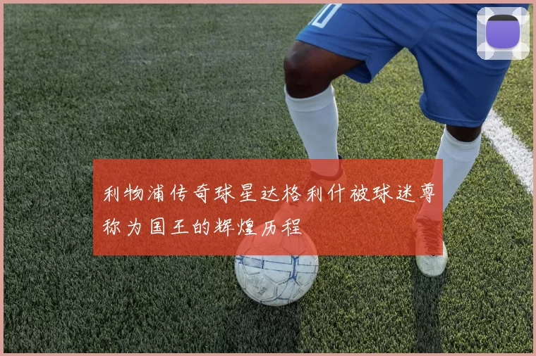 利物浦传奇球星达格利什被球迷尊称为国王的辉煌历程
