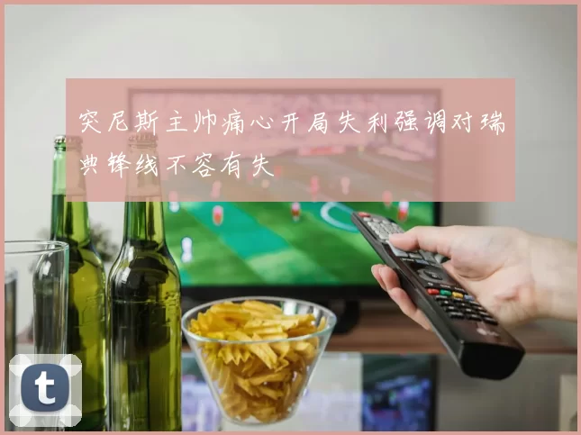 突尼斯主帅痛心开局失利强调对瑞典锋线不容有失