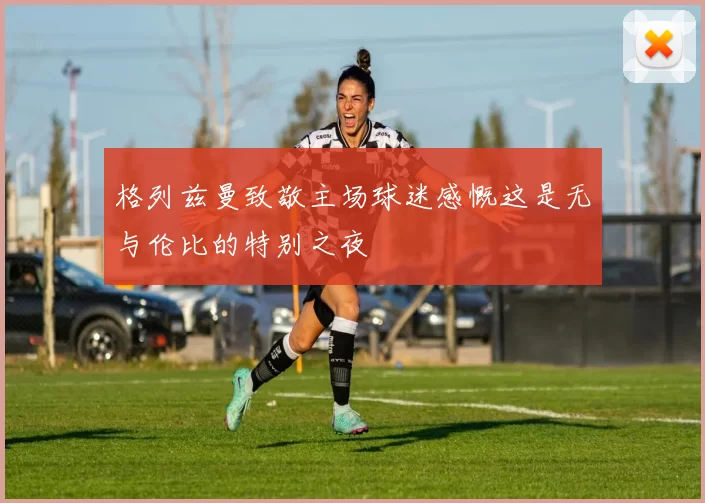 格列兹曼致敬主场球迷感慨这是无与伦比的特别之夜