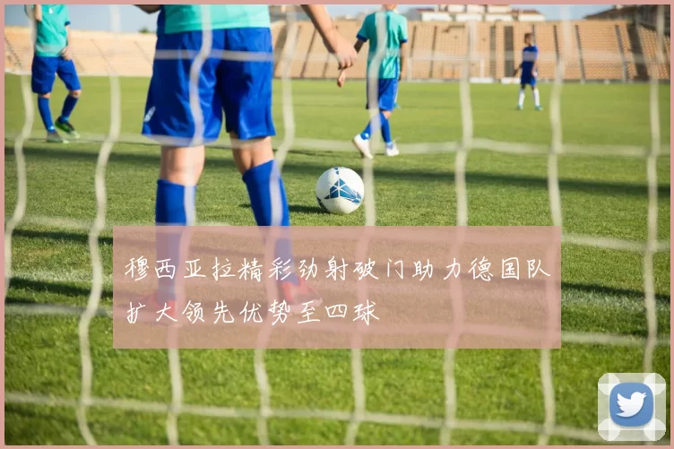 穆西亚拉精彩劲射破门助力德国队扩大领先优势至四球