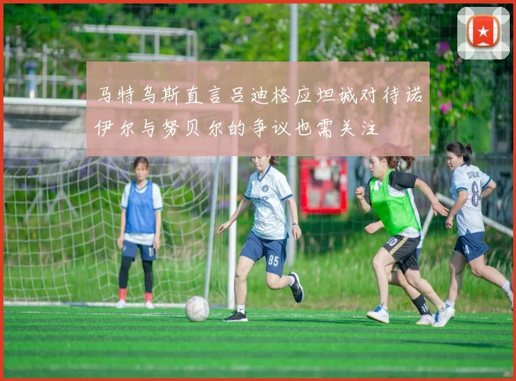 马特乌斯直言吕迪格应坦诚对待诺伊尔与努贝尔的争议也需关注