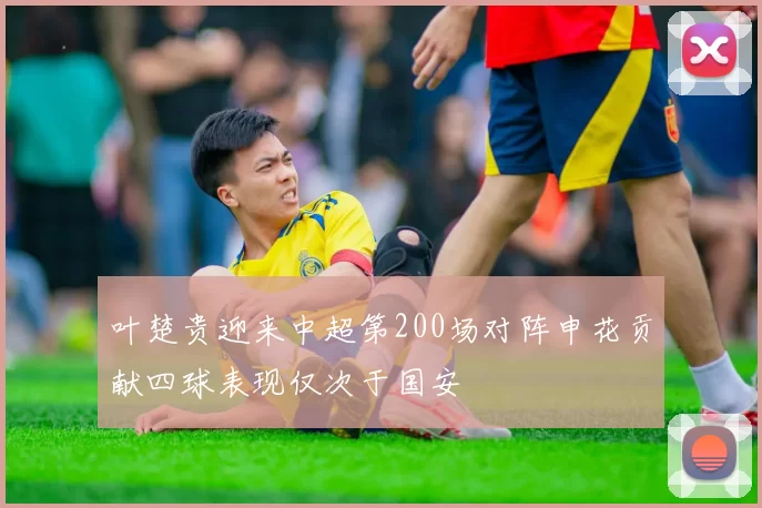 叶楚贵迎来中超第200场对阵申花贡献四球表现仅次于国安