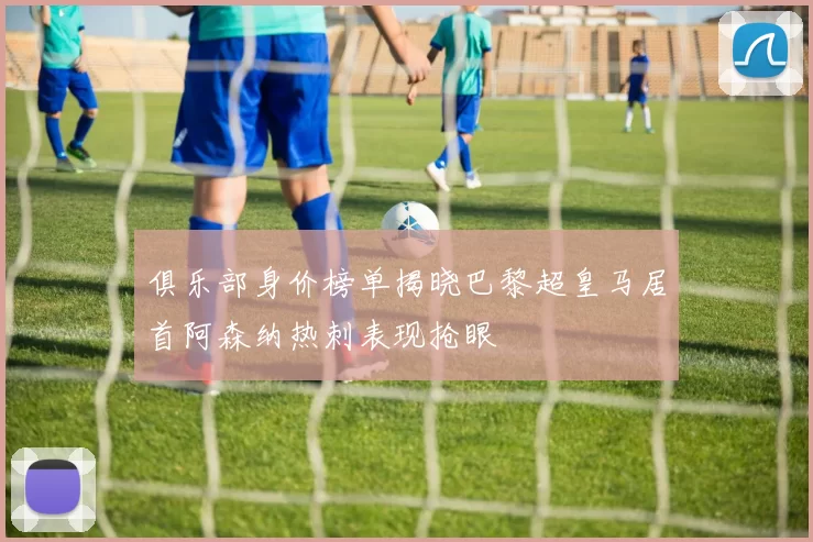 俱乐部身价榜单揭晓巴黎超皇马居首阿森纳热刺表现抢眼
